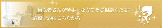 「歯医者さんが苦手」な方こそご相談ください 診療予約はこちらから